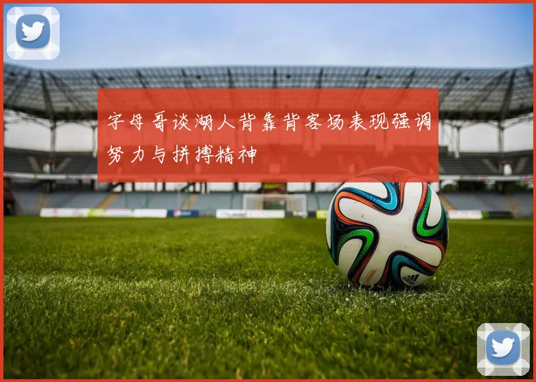 字母哥谈湖人背靠背客场表现强调努力与拼搏精神
