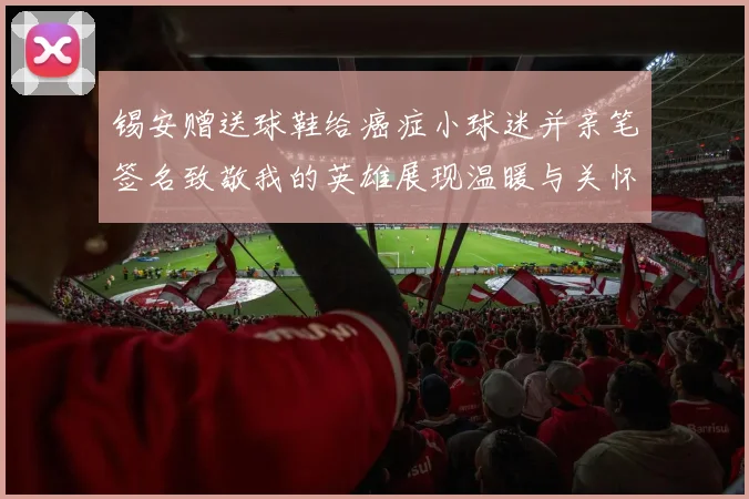 锡安赠送球鞋给癌症小球迷并亲笔签名致敬我的英雄展现温暖与关怀