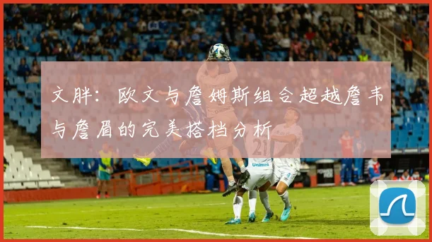 文胖：欧文与詹姆斯组合超越詹韦与詹眉的完美搭档分析