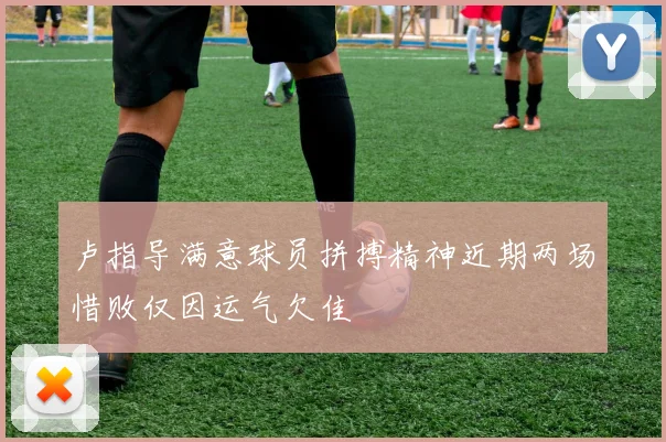 卢指导满意球员拼搏精神近期两场惜败仅因运气欠佳