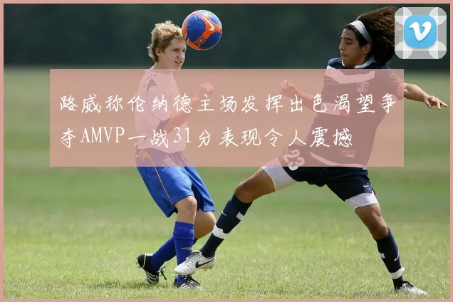 路威称伦纳德主场发挥出色渴望争夺AMVP一战31分表现令人震撼