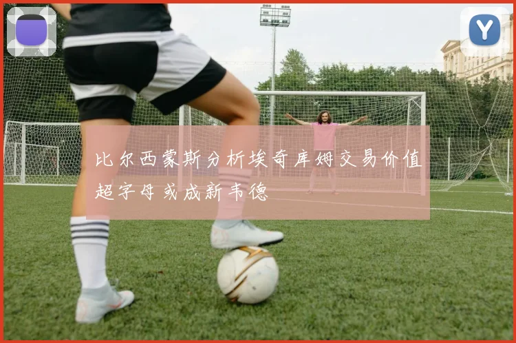 比尔西蒙斯分析埃奇库姆交易价值超字母或成新韦德