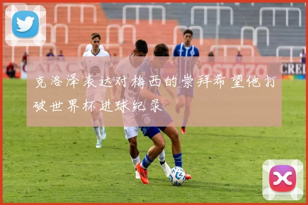 克洛泽表达对梅西的崇拜希望他打破世界杯进球纪录