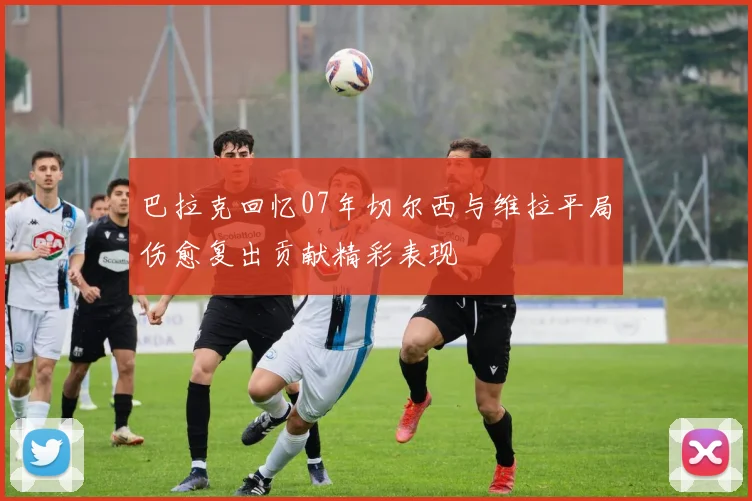巴拉克回忆07年切尔西与维拉平局伤愈复出贡献精彩表现