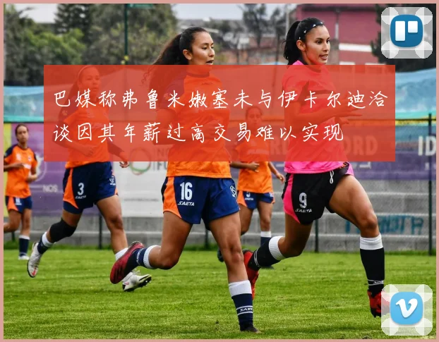 巴媒称弗鲁米嫩塞未与伊卡尔迪洽谈因其年薪过高交易难以实现