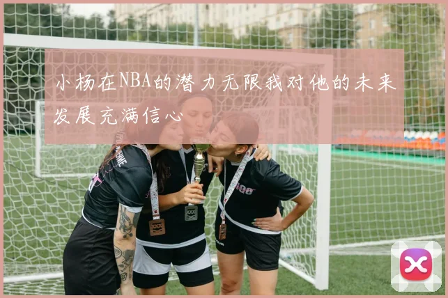 小杨在NBA的潜力无限我对他的未来发展充满信心