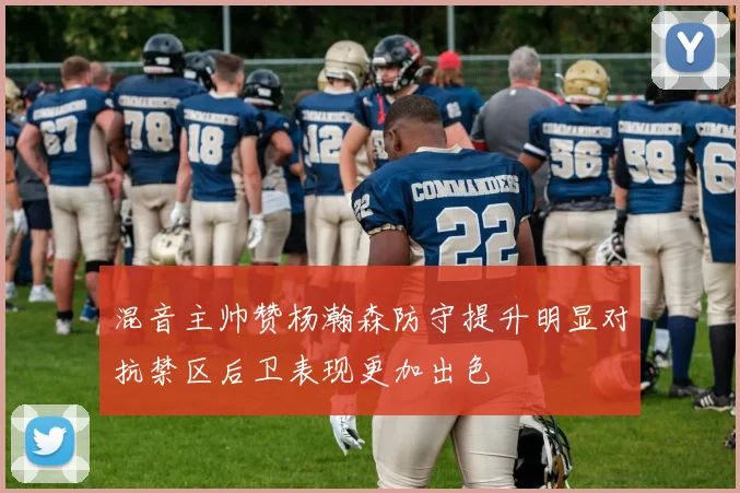 混音主帅赞杨瀚森防守提升明显对抗禁区后卫表现更加出色