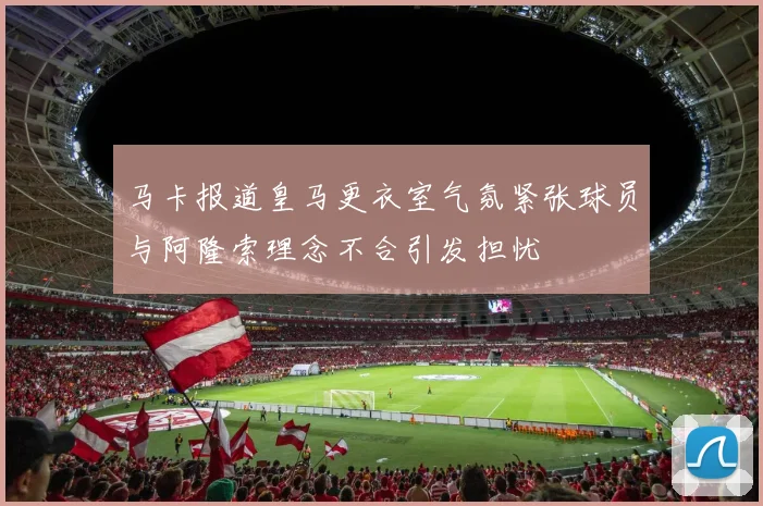 马卡报道皇马更衣室气氛紧张球员与阿隆索理念不合引发担忧