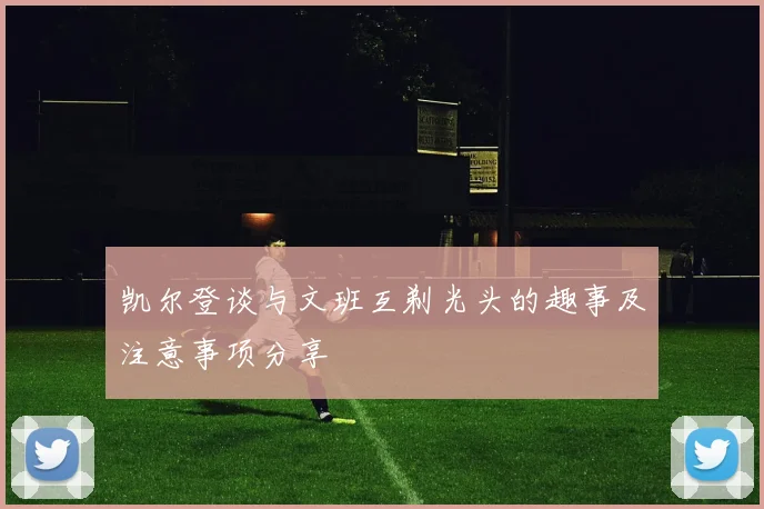 凯尔登谈与文班互剃光头的趣事及注意事项分享
