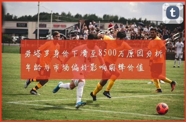 劳塔罗身价下滑至8500万原因分析年龄与市场偏好影响前锋价值