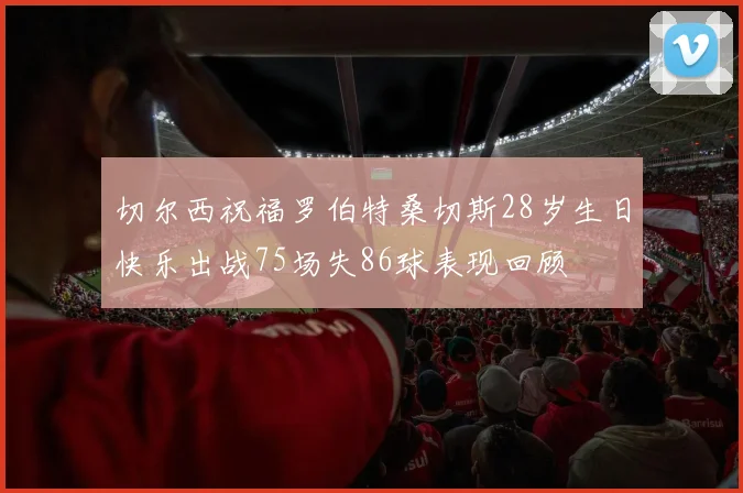切尔西祝福罗伯特桑切斯28岁生日快乐出战75场失86球表现回顾