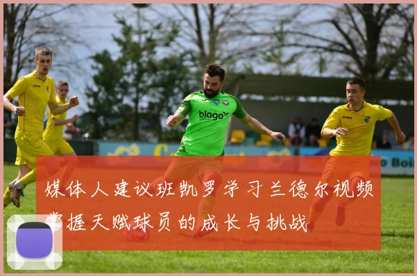 媒体人建议班凯罗学习兰德尔视频掌握天赋球员的成长与挑战