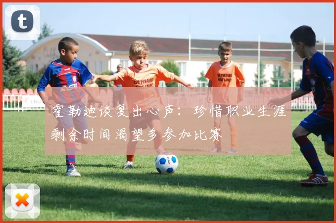 霍勒迪谈复出心声：珍惜职业生涯剩余时间渴望多参加比赛