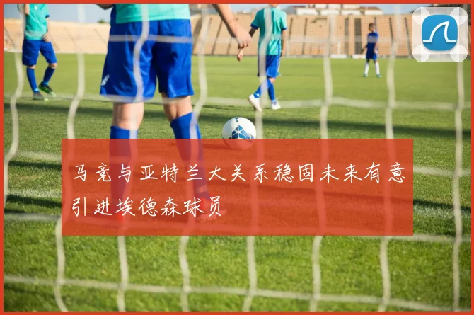 马竞与亚特兰大关系稳固未来有意引进埃德森球员