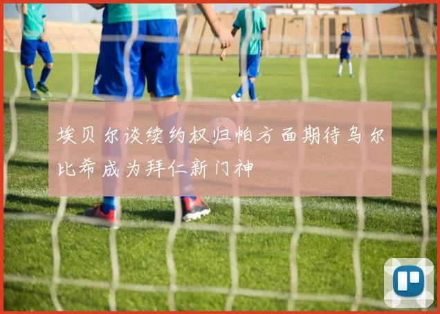 埃贝尔谈续约权归帕方面期待乌尔比希成为拜仁新门神