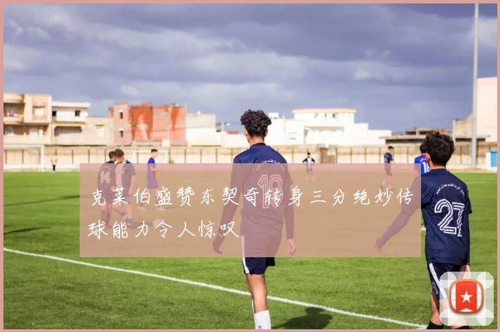 克莱伯盛赞东契奇转身三分绝妙传球能力令人惊叹