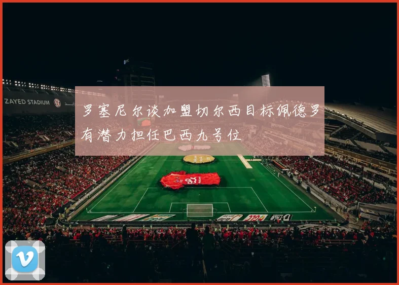 罗塞尼尔谈加盟切尔西目标佩德罗有潜力担任巴西九号位